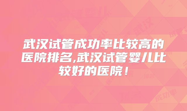 武汉试管成功率比较高的医院排名,武汉试管婴儿比较好的医院!