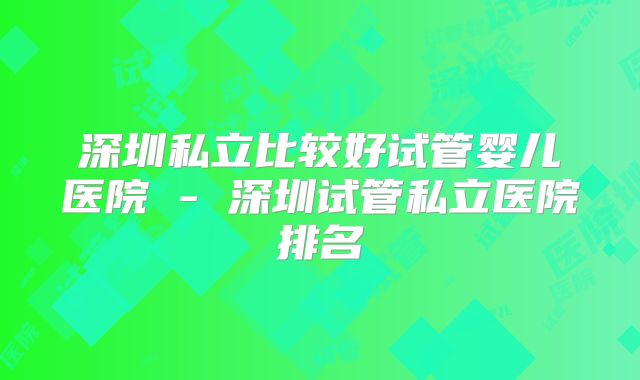 深圳私立比较好试管婴儿医院 - 深圳试管私立医院排名