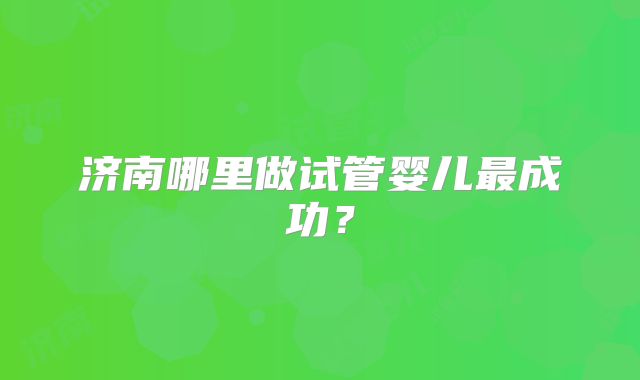 济南哪里做试管婴儿最成功？