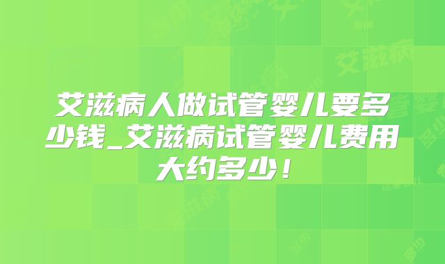 艾滋病人做试管婴儿要多少钱_艾滋病试管婴儿费用大约多少!