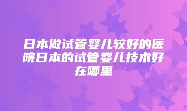 日本做试管婴儿较好的医院日本的试管婴儿技术好在哪里