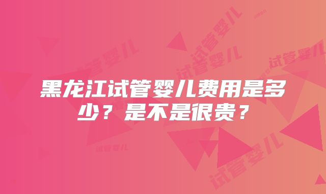 黑龙江试管婴儿费用是多少？是不是很贵？