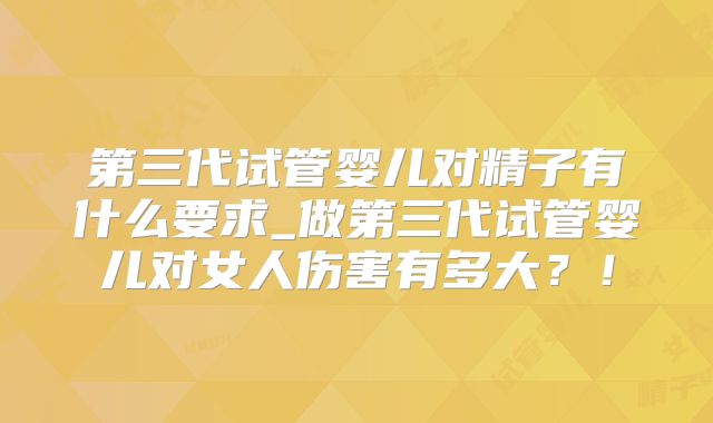 第三代试管婴儿对精子有什么要求_做第三代试管婴儿对女人伤害有多大？！