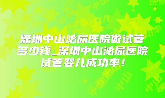 深圳中山泌尿医院做试管多少钱_深圳中山泌尿医院试管婴儿成功率！