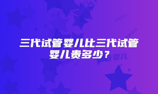 三代试管婴儿比三代试管婴儿贵多少?