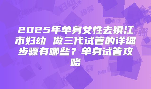 2025年单身女性去镇江市妇幼 做三代试管的详细步骤有哪些？单身试管攻略
