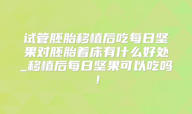试管胚胎移植后吃每日坚果对胚胎着床有什么好处_移植后每日坚果可以吃吗！