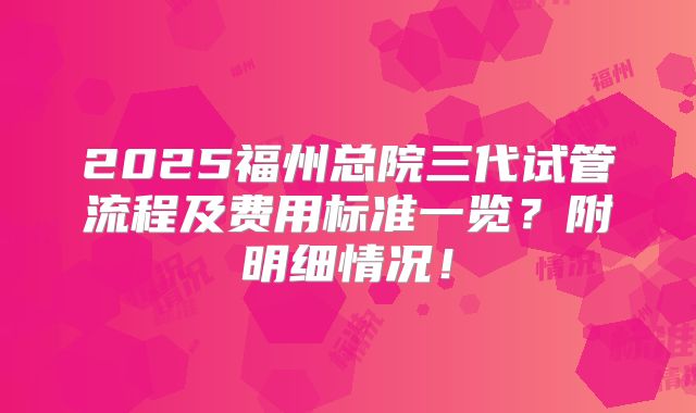 2025福州总院三代试管流程及费用标准一览？附明细情况！