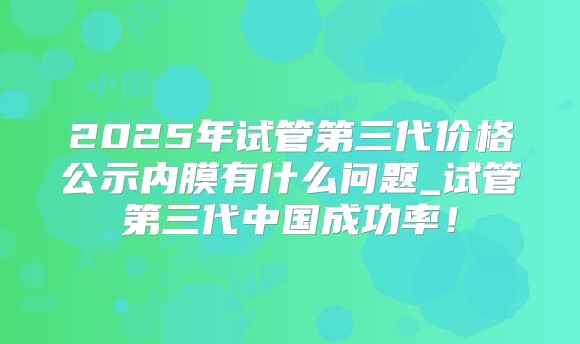 2025年试管第三代价格公示内膜有什么问题_试管第三代中国成功率!