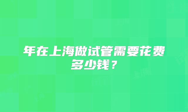 年在上海做试管需要花费多少钱？