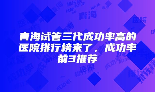青海试管三代成功率高的医院排行榜来了，成功率前3推荐