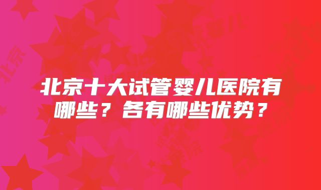 北京十大试管婴儿医院有哪些?各有哪些优势?