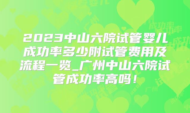 2023中山六院试管婴儿成功率多少附试管费用及流程一览_广州中山六院试管成功率高吗！