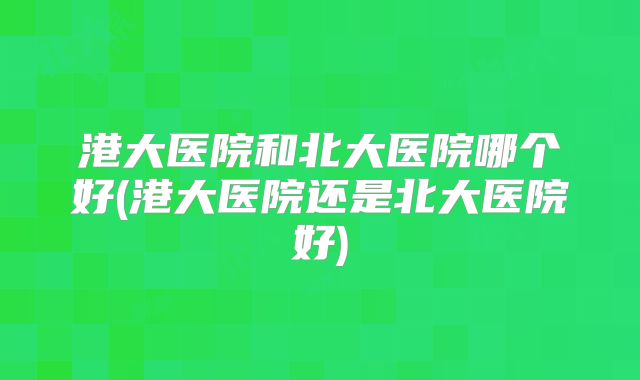 港大医院和北大医院哪个好(港大医院还是北大医院好)