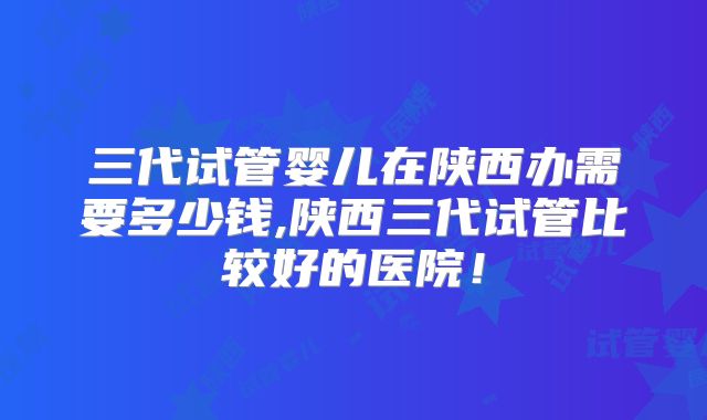 三代试管婴儿在陕西办需要多少钱,陕西三代试管比较好的医院!