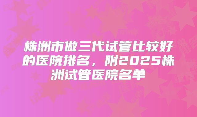 株洲市做三代试管比较好的医院排名,附2025株洲试管医院名单