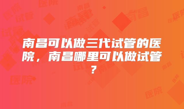 南昌可以做三代试管的医院，南昌哪里可以做试管？