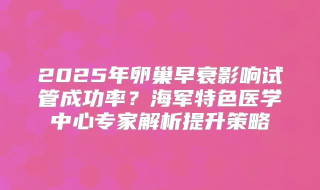 2025年卵巢早衰影响试管成功率?海军特色医学中心专家解析提升策略