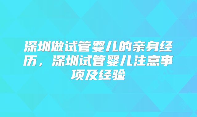 深圳做试管婴儿的亲身经历，深圳试管婴儿注意事项及经验
