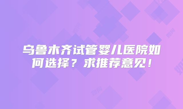 乌鲁木齐试管婴儿医院如何选择？求推荐意见！