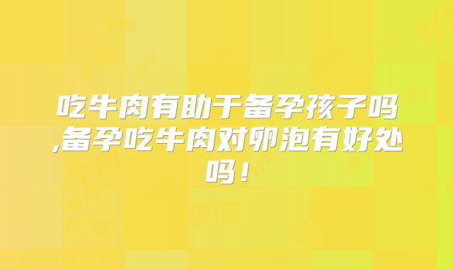 吃牛肉有助于备孕孩子吗,备孕吃牛肉对卵泡有好处吗！
