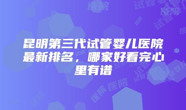昆明第三代试管婴儿医院最新排名，哪家好看完心里有谱