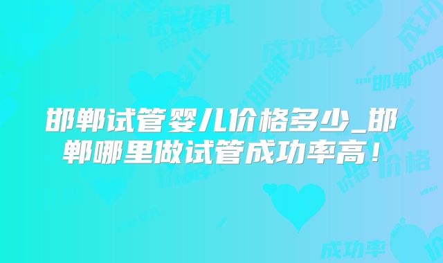 邯郸试管婴儿价格多少_邯郸哪里做试管成功率高!