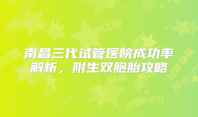 南昌三代试管医院成功率解析,附生双胞胎攻略