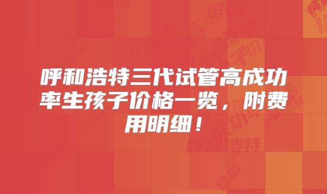 呼和浩特三代试管高成功率生孩子价格一览,附费用明细!