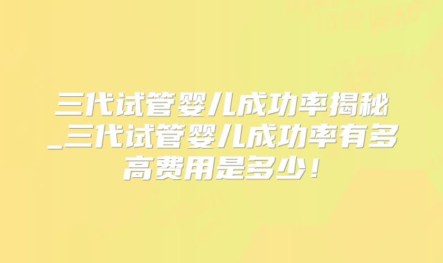 三代试管婴儿成功率揭秘_三代试管婴儿成功率有多高费用是多少！