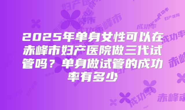 2025年单身女性可以在赤峰市妇产医院做三代试管吗?单身做试管的成功率有多少