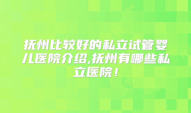 抚州比较好的私立试管婴儿医院介绍,抚州有哪些私立医院！