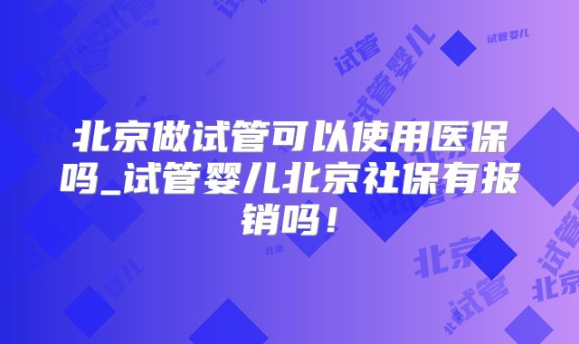 北京做试管可以使用医保吗_试管婴儿北京社保有报销吗!