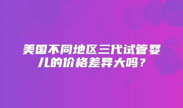 美国不同地区三代试管婴儿的价格差异大吗?