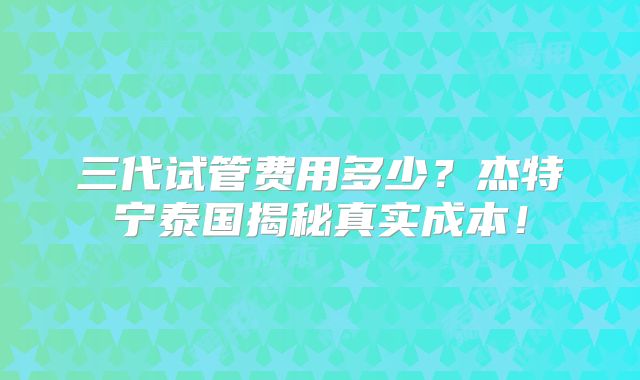 三代试管费用多少？杰特宁泰国揭秘真实成本！