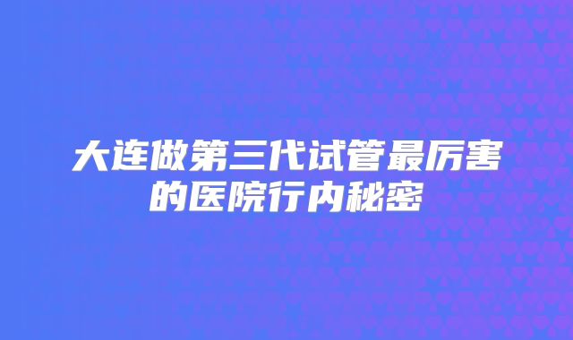 大连做第三代试管最厉害的医院行内秘密