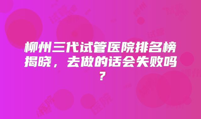 柳州三代试管医院排名榜揭晓，去做的话会失败吗？