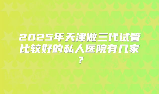 2025年天津做三代试管比较好的私人医院有几家?