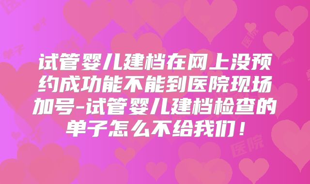 试管婴儿建档在网上没预约成功能不能到医院现场加号-试管婴儿建档检查的单子怎么不给我们！