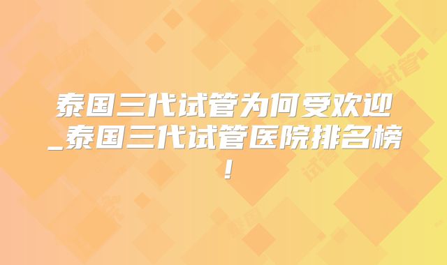 泰国三代试管为何受欢迎_泰国三代试管医院排名榜！