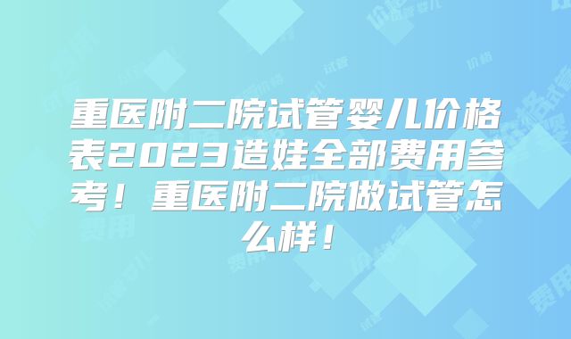 重医附二院试管婴儿价格表2023造娃全部费用参考！重医附二院做试管怎么样！