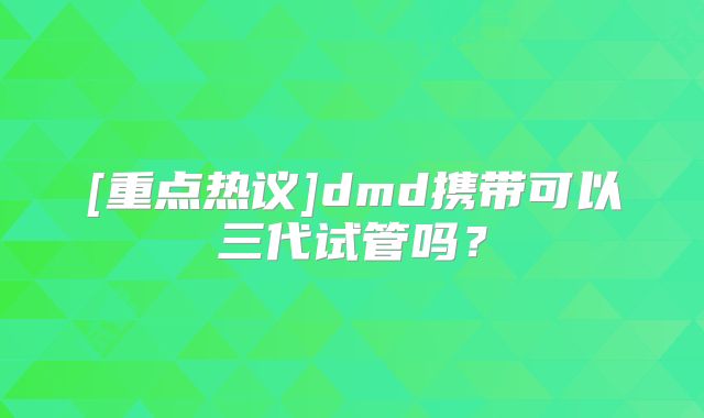 [重点热议]dmd携带可以三代试管吗？
