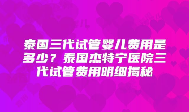 泰国三代试管婴儿费用是多少?泰国杰特宁医院三代试管费用明细揭秘