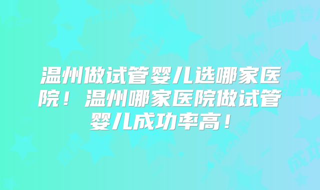 温州做试管婴儿选哪家医院!温州哪家医院做试管婴儿成功率高!