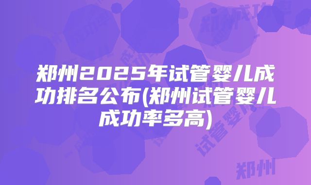 郑州2025年试管婴儿成功排名公布(郑州试管婴儿成功率多高)