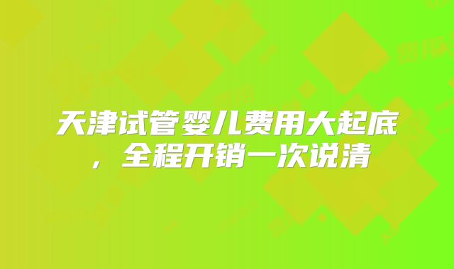 天津试管婴儿费用大起底，全程开销一次说清
