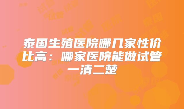 泰国生殖医院哪几家性价比高:哪家医院能做试管一清二楚