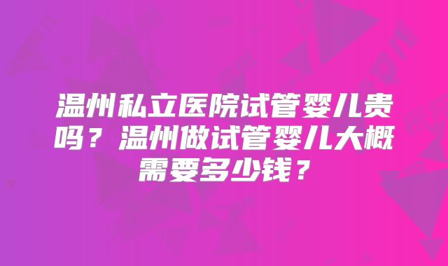 温州私立医院试管婴儿贵吗?温州做试管婴儿大概需要多少钱?