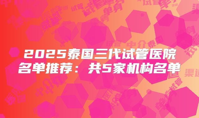 2025泰国三代试管医院名单推荐：共5家机构名单