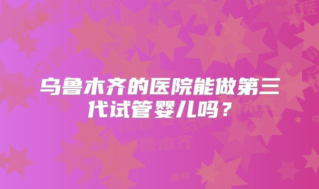 乌鲁木齐的医院能做第三代试管婴儿吗？
